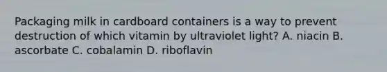 Packaging milk in cardboard containers is a way to prevent destruction of which vitamin by ultraviolet light? A. niacin B. ascorbate C. cobalamin D. riboflavin