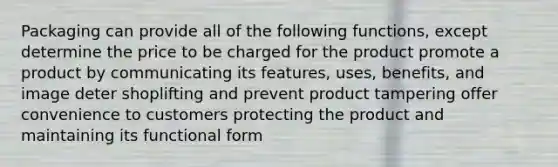 Packaging can provide all of the following functions, except determine the price to be charged for the product promote a product by communicating its features, uses, benefits, and image deter shoplifting and prevent product tampering offer convenience to customers protecting the product and maintaining its functional form