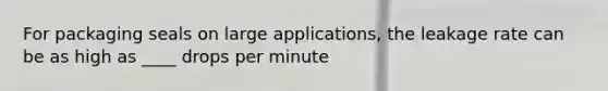 For packaging seals on large applications, the leakage rate can be as high as ____ drops per minute