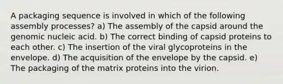 A packaging sequence is involved in which of the following assembly processes? a) The assembly of the capsid around the genomic nucleic acid. b) The correct binding of capsid proteins to each other. c) The insertion of the viral glycoproteins in the envelope. d) The acquisition of the envelope by the capsid. e) The packaging of the matrix proteins into the virion.