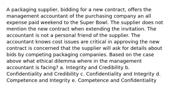 A packaging supplier, bidding for a new contract, offers the management accountant of the purchasing company an all expense paid weekend to the Super Bowl. The supplier does not mention the new contract when extending the invitation. The accountant is not a personal friend of the supplier. The accountant knows cost issues are critical in approving the new contract is concerned that the supplier will ask for details about bids by competing packaging companies. Based on the case above what ethical dilemma where in the management accountant is facing? a. Integrity and Credibility b. Confidentiality and Credibility c. Confidentiality and Integrity d. Competence and Integrity e. Competence and Confidentiality