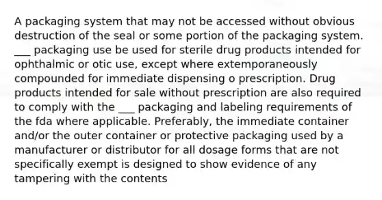 A packaging system that may not be accessed without obvious destruction of the seal or some portion of the packaging system. ___ packaging use be used for sterile drug products intended for ophthalmic or otic use, except where extemporaneously compounded for immediate dispensing o prescription. Drug products intended for sale without prescription are also required to comply with the ___ packaging and labeling requirements of the fda where applicable. Preferably, the immediate container and/or the outer container or protective packaging used by a manufacturer or distributor for all dosage forms that are not specifically exempt is designed to show evidence of any tampering with the contents