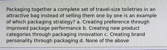 Packaging together a complete set of travel-size toiletries in an attractive bag instead of selling them one by one is an example of which packaging strategy? a. Creating preference through improved package performance b. Creating new product categories through packaging innovation c. Creating brand personality through packaging d. None of the above