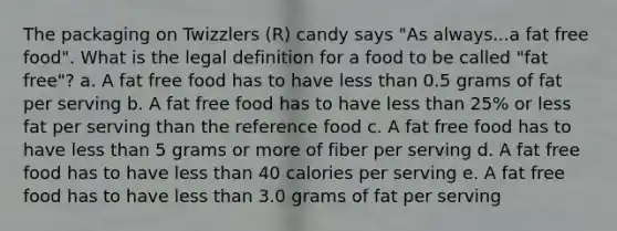 The packaging on Twizzlers (R) candy says "As always...a fat free food". What is the legal definition for a food to be called "fat free"? a. A fat free food has to have less than 0.5 grams of fat per serving b. A fat free food has to have less than 25% or less fat per serving than the reference food c. A fat free food has to have less than 5 grams or more of fiber per serving d. A fat free food has to have less than 40 calories per serving e. A fat free food has to have less than 3.0 grams of fat per serving