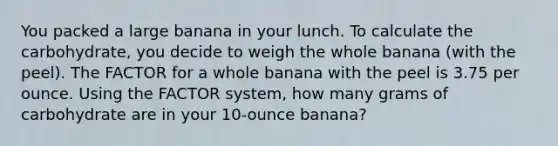 You packed a large banana in your lunch. To calculate the carbohydrate, you decide to weigh the whole banana (with the peel). The FACTOR for a whole banana with the peel is 3.75 per ounce. Using the FACTOR system, how many grams of carbohydrate are in your 10-ounce banana?