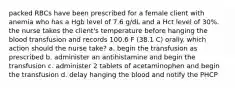 packed RBCs have been prescribed for a female client with anemia who has a Hgb level of 7.6 g/dL and a Hct level of 30%. the nurse takes the client's temperature before hanging the blood transfusion and records 100.6 F (38.1 C) orally. which action should the nurse take? a. begin the transfusion as prescribed b. administer an antihistamine and begin the transfusion c. administer 2 tablets of acetaminophen and begin the transfusion d. delay hanging the blood and notify the PHCP