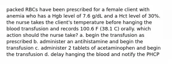 packed RBCs have been prescribed for a female client with anemia who has a Hgb level of 7.6 g/dL and a Hct level of 30%. the nurse takes the client's temperature before hanging the blood transfusion and records 100.6 F (38.1 C) orally. which action should the nurse take? a. begin the transfusion as prescribed b. administer an antihistamine and begin the transfusion c. administer 2 tablets of acetaminophen and begin the transfusion d. delay hanging the blood and notify the PHCP