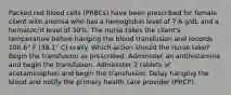 Packed red blood cells (PRBCs) have been prescribed for female client with anemia who has a hemoglobin level of 7.6 g/dL and a hematocrit level of 30%. The nurse takes the client's temperature before hanging the blood transfusion and records 100.6° F (38.1° C) orally. Which action should the nurse take? Begin the transfusion as prescribed. Administer an antihistamine and begin the transfusion. Administer 2 tablets of acetaminophen and begin the transfusion. Delay hanging the blood and notify the primary health care provider (PHCP).