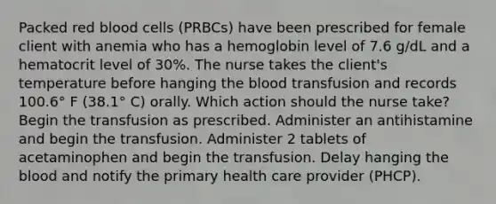 Packed red blood cells (PRBCs) have been prescribed for female client with anemia who has a hemoglobin level of 7.6 g/dL and a hematocrit level of 30%. The nurse takes the client's temperature before hanging the blood transfusion and records 100.6° F (38.1° C) orally. Which action should the nurse take? Begin the transfusion as prescribed. Administer an antihistamine and begin the transfusion. Administer 2 tablets of acetaminophen and begin the transfusion. Delay hanging the blood and notify the primary health care provider (PHCP).