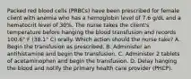 Packed red blood cells (PRBCs) have been prescribed for female client with anemia who has a hemoglobin level of 7.6 g/dL and a hematocrit level of 30%. The nurse takes the client's temperature before hanging the blood transfusion and records 100.6° F (38.1° C) orally. Which action should the nurse take? A. Begin the transfusion as prescribed. B. Administer an antihistamine and begin the transfusion. C. Administer 2 tablets of acetaminophen and begin the transfusion. D. Delay hanging the blood and notify the primary health care provider (PHCP).