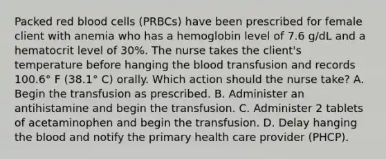 Packed red blood cells (PRBCs) have been prescribed for female client with anemia who has a hemoglobin level of 7.6 g/dL and a hematocrit level of 30%. The nurse takes the client's temperature before hanging <a href='https://www.questionai.com/knowledge/k7oXMfj7lk-the-blood' class='anchor-knowledge'>the blood</a> transfusion and records 100.6° F (38.1° C) orally. Which action should the nurse take? A. Begin the transfusion as prescribed. B. Administer an antihistamine and begin the transfusion. C. Administer 2 tablets of acetaminophen and begin the transfusion. D. Delay hanging the blood and notify the primary health care provider (PHCP).