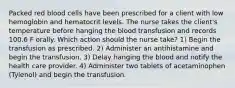 Packed red blood cells have been prescribed for a client with low hemoglobin and hematocrit levels. The nurse takes the client's temperature before hanging the blood transfusion and records 100.6 F orally. Which action should the nurse take? 1) Begin the transfusion as prescribed. 2) Administer an antihistamine and begin the transfusion. 3) Delay hanging the blood and notify the health care provider. 4) Administer two tablets of acetaminophen (Tylenol) and begin the transfusion.