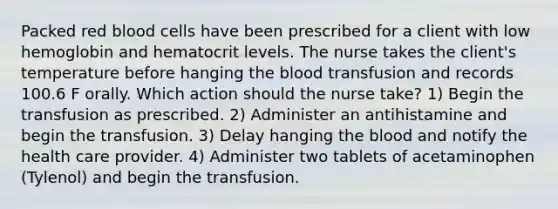 Packed red blood cells have been prescribed for a client with low hemoglobin and hematocrit levels. The nurse takes the client's temperature before hanging the blood transfusion and records 100.6 F orally. Which action should the nurse take? 1) Begin the transfusion as prescribed. 2) Administer an antihistamine and begin the transfusion. 3) Delay hanging the blood and notify the health care provider. 4) Administer two tablets of acetaminophen (Tylenol) and begin the transfusion.