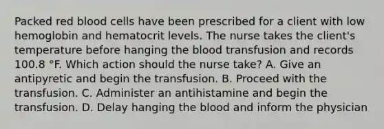 Packed red blood cells have been prescribed for a client with low hemoglobin and hematocrit levels. The nurse takes the client's temperature before hanging the blood transfusion and records 100.8 °F. Which action should the nurse take? A. Give an antipyretic and begin the transfusion. B. Proceed with the transfusion. C. Administer an antihistamine and begin the transfusion. D. Delay hanging the blood and inform the physician