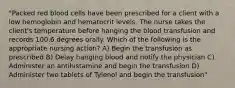 "Packed red blood cells have been prescribed for a client with a low hemoglobin and hematocrit levels. The nurse takes the client's temperature before hanging the blood transfusion and records 100.6 degrees orally. Which of the following is the appropriate nursing action? A) Begin the transfusion as prescribed B) Delay hanging blood and notify the physician C) Administer an antihistamine and begin the transfusion D) Administer two tablets of Tylenol and begin the transfusion"