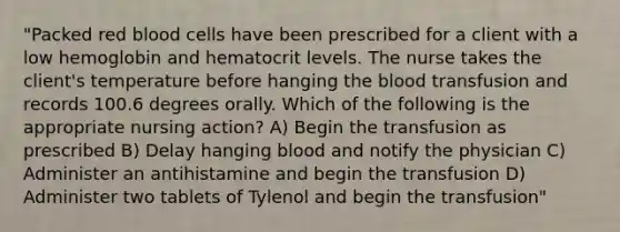 "Packed red blood cells have been prescribed for a client with a low hemoglobin and hematocrit levels. The nurse takes the client's temperature before hanging the blood transfusion and records 100.6 degrees orally. Which of the following is the appropriate nursing action? A) Begin the transfusion as prescribed B) Delay hanging blood and notify the physician C) Administer an antihistamine and begin the transfusion D) Administer two tablets of Tylenol and begin the transfusion"