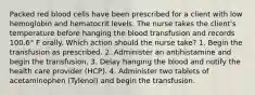 Packed red blood cells have been prescribed for a client with low hemoglobin and hematocrit levels. The nurse takes the client's temperature before hanging the blood transfusion and records 100.6° F orally. Which action should the nurse take? 1. Begin the transfusion as prescribed. 2. Administer an antihistamine and begin the transfusion. 3. Delay hanging the blood and notify the health care provider (HCP). 4. Administer two tablets of acetaminophen (Tylenol) and begin the transfusion.