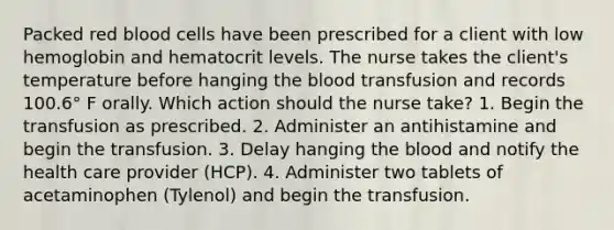 Packed red blood cells have been prescribed for a client with low hemoglobin and hematocrit levels. The nurse takes the client's temperature before hanging the blood transfusion and records 100.6° F orally. Which action should the nurse take? 1. Begin the transfusion as prescribed. 2. Administer an antihistamine and begin the transfusion. 3. Delay hanging the blood and notify the health care provider (HCP). 4. Administer two tablets of acetaminophen (Tylenol) and begin the transfusion.