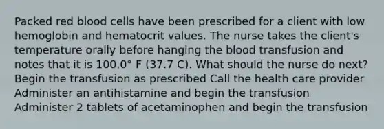 Packed red blood cells have been prescribed for a client with low hemoglobin and hematocrit values. The nurse takes the client's temperature orally before hanging the blood transfusion and notes that it is 100.0° F (37.7 C). What should the nurse do next? Begin the transfusion as prescribed Call the health care provider Administer an antihistamine and begin the transfusion Administer 2 tablets of acetaminophen and begin the transfusion