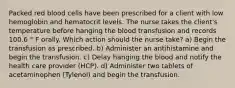 Packed red blood cells have been prescribed for a client with low hemoglobin and hematocrit levels. The nurse takes the client's temperature before hanging the blood transfusion and records 100.6 ° F orally. Which action should the nurse take? a) Begin the transfusion as prescribed. b) Administer an antihistamine and begin the transfusion. c) Delay hanging the blood and notify the health care provider (HCP). d) Administer two tablets of acetaminophen (Tylenol) and begin the transfusion.