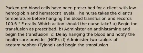 Packed red blood cells have been prescribed for a client with low hemoglobin and hematocrit levels. The nurse takes the client's temperature before hanging the blood transfusion and records 100.6 ° F orally. Which action should the nurse take? a) Begin the transfusion as prescribed. b) Administer an antihistamine and begin the transfusion. c) Delay hanging the blood and notify the health care provider (HCP). d) Administer two tablets of acetaminophen (Tylenol) and begin the transfusion.