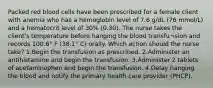 Packed red blood cells have been prescribed for a female client with anemia who has a hemoglobin level of 7.6 g/dL (76 mmol/L) and a hematocrit level of 30% (0.30). The nurse takes the client's temperature before hanging the blood transfu¬sion and records 100.6° F (38.1° C) orally. Which action should the nurse take? 1.Begin the transfusion as prescribed. 2.Administer an antihistamine and begin the transfusion. 3.Administer 2 tablets of acetaminophen and begin the transfusion. 4.Delay hanging the blood and notify the primary health care provider (PHCP).