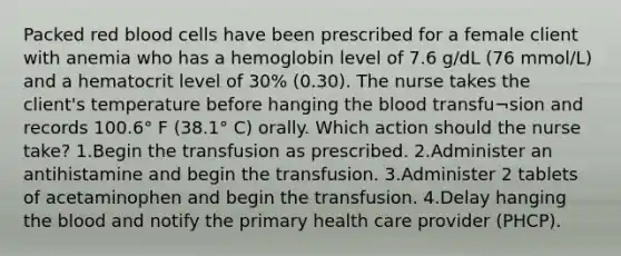 Packed red blood cells have been prescribed for a female client with anemia who has a hemoglobin level of 7.6 g/dL (76 mmol/L) and a hematocrit level of 30% (0.30). The nurse takes the client's temperature before hanging the blood transfu¬sion and records 100.6° F (38.1° C) orally. Which action should the nurse take? 1.Begin the transfusion as prescribed. 2.Administer an antihistamine and begin the transfusion. 3.Administer 2 tablets of acetaminophen and begin the transfusion. 4.Delay hanging the blood and notify the primary health care provider (PHCP).