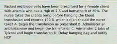 Packed red blood cells have been prescribed for a female client with anemia who has a Hgb of 7.6 and hematocrit of 30%. The nurse takes the clients temp before hanging the blood transfusion and records 100.6. which action should the nurse take? A. Begin the transfusion as prescribed B. Administer an antihistamine and begin the transfusion C. Administer 2 tabs of Tylenol and begin transfusion D. Delay hanging bag and notify HCP