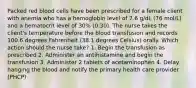 Packed red blood cells have been prescribed for a female client with anemia who has a hemoglobin level of 7.6 g/dL (76 mol/L) and a hematocrit level of 30% (0.30). The nurse takes the client's temperature before the blood transfusion and records 100.6 degrees Fahrenheit (38.1 degrees Celsius) orally. Which action should the nurse take? 1. Begin the transfusion as prescribed 2. Administer an antihistamine and begin the transfusion 3. Administer 2 tablets of acetaminophen 4. Delay hanging the blood and notify the primary health care provider (PHCP)