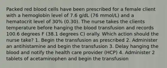 Packed red blood cells have been prescribed for a female client with a hemoglobin level of 7.6 g/dL (76 mmol/L) and a hematocrit level of 30% (0.30). The nurse takes the clients temperature before hanging the blood transfusion and records 100.6 degrees F (38.1 degrees C) orally. Which action should the nurse take? 1. Begin the transfusion as prescribed 2. Administer an antihistamine and begin the transfusion 3. Delay hanging the blood and notify the health care provider (HCP) 4. Administer 2 tablets of acetaminophen and begin the transfusion