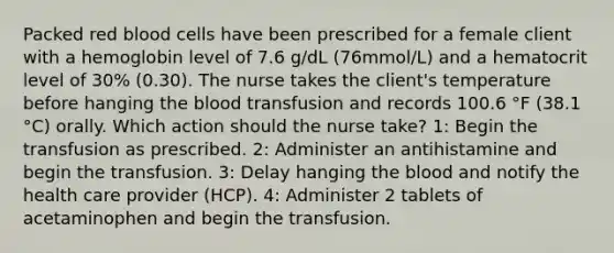 Packed red blood cells have been prescribed for a female client with a hemoglobin level of 7.6 g/dL (76mmol/L) and a hematocrit level of 30% (0.30). The nurse takes the client's temperature before hanging the blood transfusion and records 100.6 °F (38.1 °C) orally. Which action should the nurse take? 1: Begin the transfusion as prescribed. 2: Administer an antihistamine and begin the transfusion. 3: Delay hanging the blood and notify the health care provider (HCP). 4: Administer 2 tablets of acetaminophen and begin the transfusion.