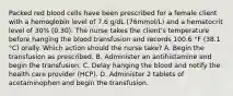 Packed red blood cells have been prescribed for a female client with a hemoglobin level of 7.6 g/dL (76mmol/L) and a hematocrit level of 30% (0.30). The nurse takes the client's temperature before hanging the blood transfusion and records 100.6 °F (38.1 °C) orally. Which action should the nurse take? A. Begin the transfusion as prescribed. B. Administer an antihistamine and begin the transfusion. C. Delay hanging the blood and notify the health care provider (HCP). D. Administer 2 tablets of acetaminophen and begin the transfusion.