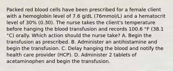 Packed red blood cells have been prescribed for a female client with a hemoglobin level of 7.6 g/dL (76mmol/L) and a hematocrit level of 30% (0.30). The nurse takes the client's temperature before hanging <a href='https://www.questionai.com/knowledge/k7oXMfj7lk-the-blood' class='anchor-knowledge'>the blood</a> transfusion and records 100.6 °F (38.1 °C) orally. Which action should the nurse take? A. Begin the transfusion as prescribed. B. Administer an antihistamine and begin the transfusion. C. Delay hanging the blood and notify the health care provider (HCP). D. Administer 2 tablets of acetaminophen and begin the transfusion.