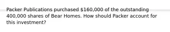 Packer Publications purchased​ 160,000 of the outstanding​ 400,000 shares of Bear Homes. How should Packer account for this​ investment?