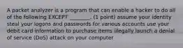 A packet analyzer is a program that can enable a hacker to do all of the following EXCEPT ________. (1 point) assume your identity steal your logons and passwords for various accounts use your debit card information to purchase items illegally launch a denial of service (DoS) attack on your computer