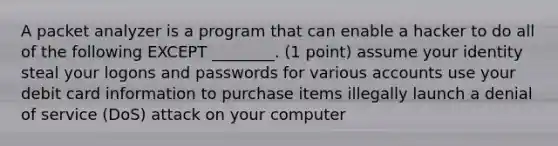 A packet analyzer is a program that can enable a hacker to do all of the following EXCEPT ________. (1 point) assume your identity steal your logons and passwords for various accounts use your debit card information to purchase items illegally launch a denial of service (DoS) attack on your computer