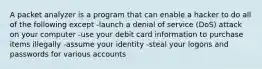 A packet analyzer is a program that can enable a hacker to do all of the following except -launch a denial of service (DoS) attack on your computer -use your debit card information to purchase items illegally -assume your identity -steal your logons and passwords for various accounts