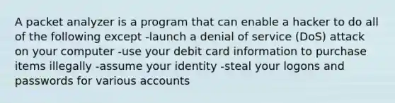 A packet analyzer is a program that can enable a hacker to do all of the following except -launch a denial of service (DoS) attack on your computer -use your debit card information to purchase items illegally -assume your identity -steal your logons and passwords for various accounts