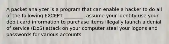 A packet analyzer is a program that can enable a hacker to do all of the following EXCEPT ________. assume your identity use your debit card information to purchase items illegally launch a denial of service (DoS) attack on your computer steal your logons and passwords for various accounts