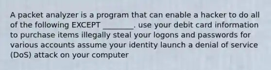 A packet analyzer is a program that can enable a hacker to do all of the following EXCEPT ________. use your debit card information to purchase items illegally steal your logons and passwords for various accounts assume your identity launch a denial of service (DoS) attack on your computer