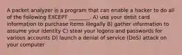 A packet analyzer is a program that can enable a hacker to do all of the following EXCEPT ________. A) use your debit card information to purchase items illegally B) gather information to assume your identity C) steal your logons and passwords for various accounts D) launch a denial of service (DoS) attack on your computer