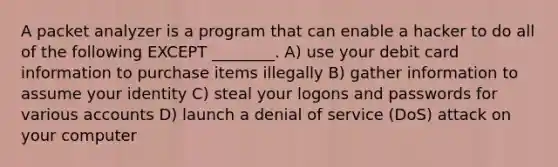 A packet analyzer is a program that can enable a hacker to do all of the following EXCEPT ________. A) use your debit card information to purchase items illegally B) gather information to assume your identity C) steal your logons and passwords for various accounts D) launch a denial of service (DoS) attack on your computer