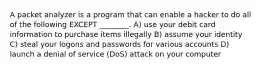 A packet analyzer is a program that can enable a hacker to do all of the following EXCEPT ________. A) use your debit card information to purchase items illegally B) assume your identity C) steal your logons and passwords for various accounts D) launch a denial of service (DoS) attack on your computer