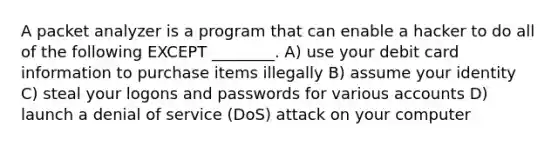 A packet analyzer is a program that can enable a hacker to do all of the following EXCEPT ________. A) use your debit card information to purchase items illegally B) assume your identity C) steal your logons and passwords for various accounts D) launch a denial of service (DoS) attack on your computer