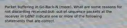 Packet buffering in Go-Back-N (more). What are some reasons for not discarding received-but- out-of-sequence packets at the receiver in GBN? Indicate one or more of the following statements that are correct.
