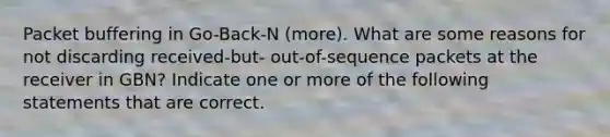 Packet buffering in Go-Back-N (more). What are some reasons for not discarding received-but- out-of-sequence packets at the receiver in GBN? Indicate one or more of the following statements that are correct.