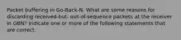 Packet buffering in Go-Back-N. What are some reasons for discarding received-but- out-of-sequence packets at the receiver in GBN? Indicate one or more of the following statements that are correct.