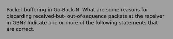 Packet buffering in Go-Back-N. What are some reasons for discarding received-but- out-of-sequence packets at the receiver in GBN? Indicate one or more of the following statements that are correct.