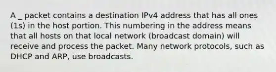 A _ packet contains a destination IPv4 address that has all ones (1s) in the host portion. This numbering in the address means that all hosts on that local network (broadcast domain) will receive and process the packet. Many network protocols, such as DHCP and ARP, use broadcasts.