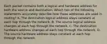 Each packet contains both a logical and hardware address for both the source and destination. Which two of the following statements accurately describe how these addresses are used in routing? A. The destination logical address stays constant at each hop through the network. B. The source logical address changes at each hop through the network. C. The destination hardware address changes at each hop through the network. D. The source hardware address stays constant at each hop through the network.